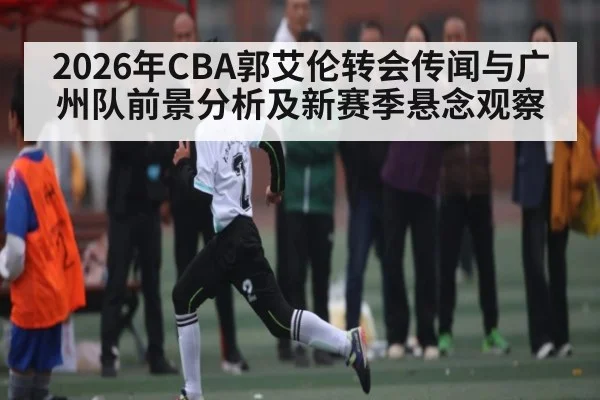 2026年CBA郭艾伦转会传闻与广州队前景分析及新赛季悬念观察（kaiyun sports）